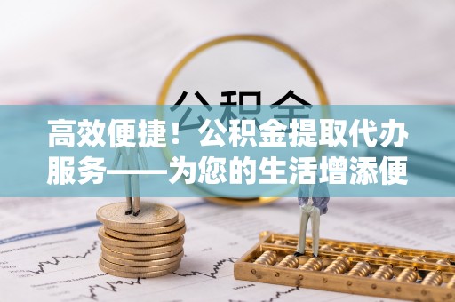 秦安高效便捷！公积金提取代办服务——为您的生活增添便利